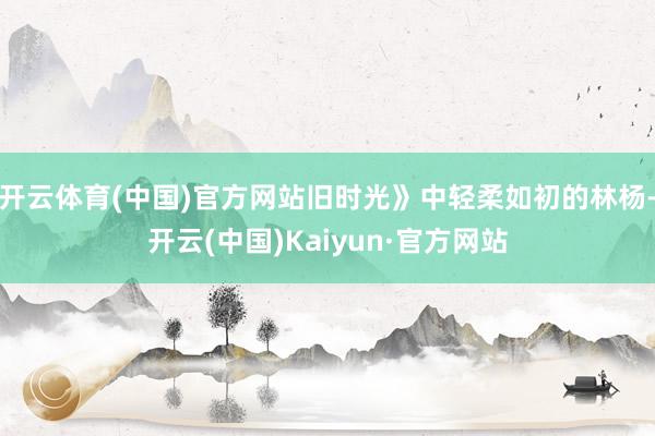 开云体育(中国)官方网站旧时光》中轻柔如初的林杨-开云(中国)Kaiyun·官方网站