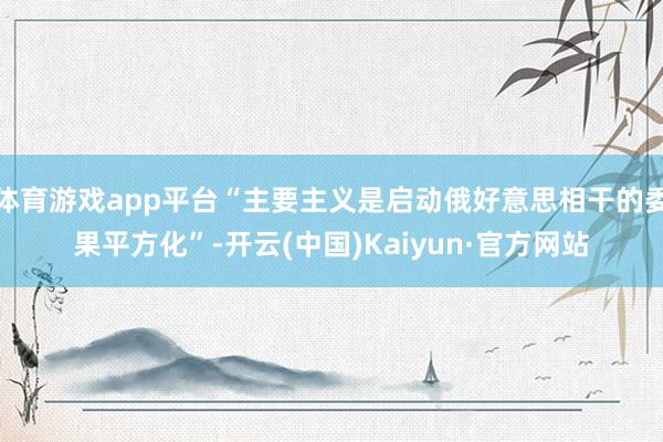 体育游戏app平台“主要主义是启动俄好意思相干的委果平方化”-开云(中国)Kaiyun·官方网站