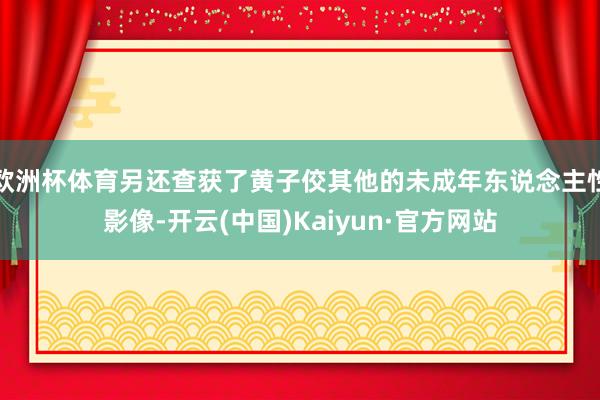 欧洲杯体育另还查获了黄子佼其他的未成年东说念主性影像-开云(中国)Kaiyun·官方网站