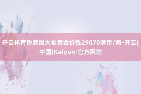 开云体育香港周大福黄金价钱29070港币/两-开云(中国)Kaiyun·官方网站