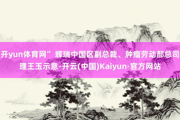 开yun体育网” 辉瑞中国区副总裁、肿瘤劳动部总司理王玉示意-开云(中国)Kaiyun·官方网站