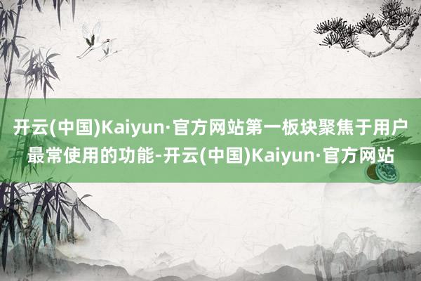 开云(中国)Kaiyun·官方网站第一板块聚焦于用户最常使用的功能-开云(中国)Kaiyun·官方网站