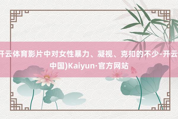 开云体育影片中对女性暴力、凝视、克扣的不少-开云(中国)Kaiyun·官方网站