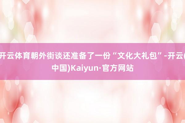 开云体育朝外街谈还准备了一份“文化大礼包”-开云(中国)Kaiyun·官方网站
