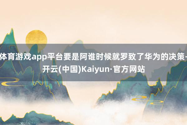 体育游戏app平台要是阿谁时候就罗致了华为的决策-开云(中国)Kaiyun·官方网站