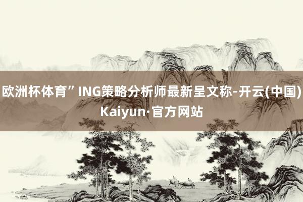 欧洲杯体育”ING策略分析师最新呈文称-开云(中国)Kaiyun·官方网站