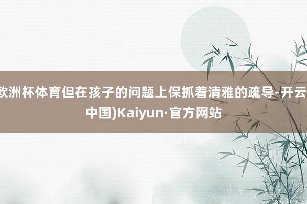 欧洲杯体育但在孩子的问题上保抓着清雅的疏导-开云(中国)Kaiyun·官方网站