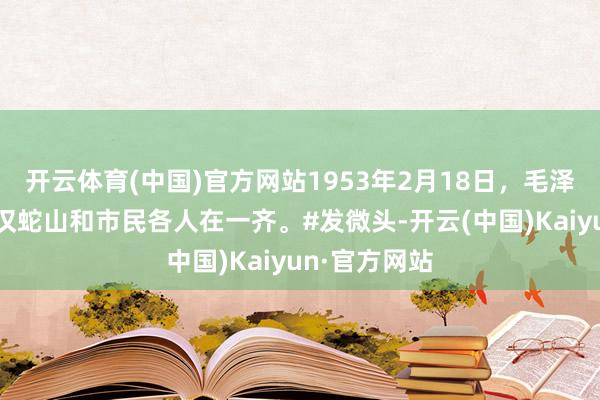 开云体育(中国)官方网站1953年2月18日，毛泽东主席在武汉蛇山和市民各人在一齐。#发微头-开云(中国)Kaiyun·官方网站