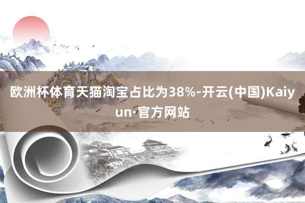 欧洲杯体育天猫淘宝占比为38%-开云(中国)Kaiyun·官方网站