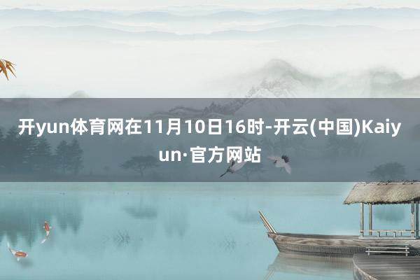开yun体育网在11月10日16时-开云(中国)Kaiyun·官方网站