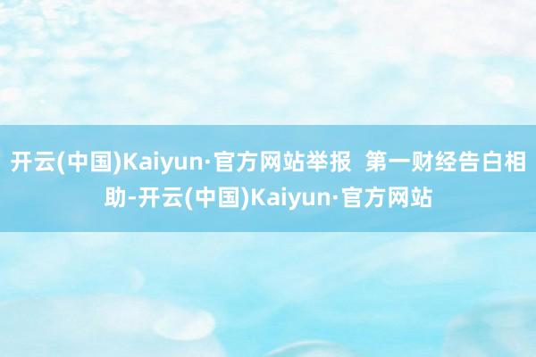 开云(中国)Kaiyun·官方网站举报  第一财经告白相助-开云(中国)Kaiyun·官方网站