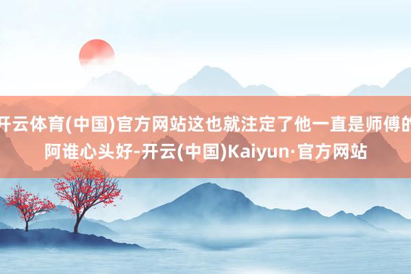 开云体育(中国)官方网站这也就注定了他一直是师傅的阿谁心头好-开云(中国)Kaiyun·官方网站