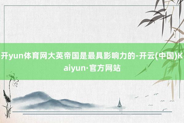 开yun体育网大英帝国是最具影响力的-开云(中国)Kaiyun·官方网站