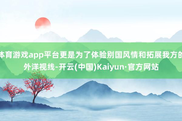 体育游戏app平台更是为了体验别国风情和拓展我方的外洋视线-开云(中国)Kaiyun·官方网站