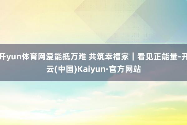 开yun体育网爱能抵万难 共筑幸福家｜看见正能量-开云(中国)Kaiyun·官方网站