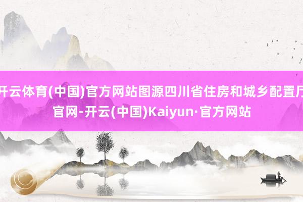 开云体育(中国)官方网站图源四川省住房和城乡配置厅官网-开云(中国)Kaiyun·官方网站
