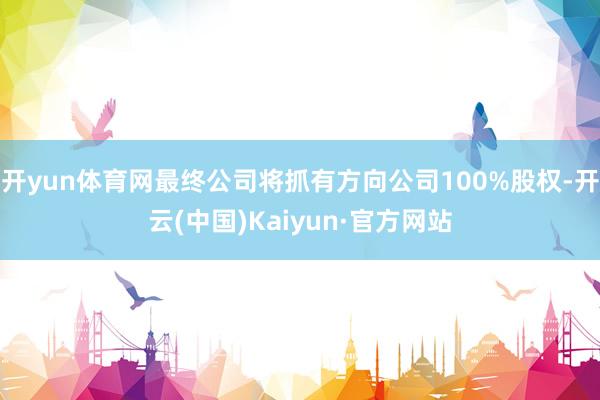 开yun体育网最终公司将抓有方向公司100%股权-开云(中国)Kaiyun·官方网站