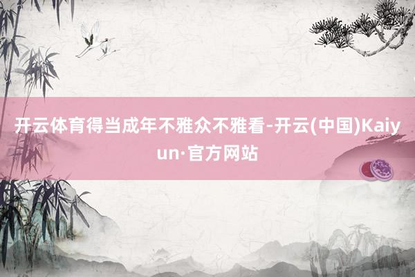 开云体育得当成年不雅众不雅看-开云(中国)Kaiyun·官方网站