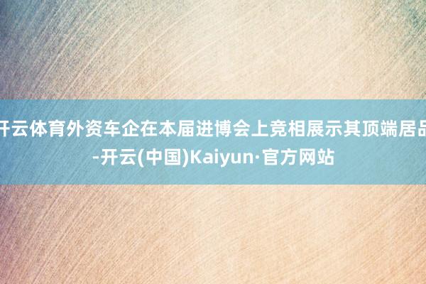 开云体育外资车企在本届进博会上竞相展示其顶端居品-开云(中国)Kaiyun·官方网站