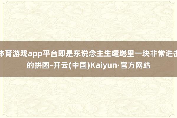 体育游戏app平台即是东说念主生缱绻里一块非常进击的拼图-开云(中国)Kaiyun·官方网站