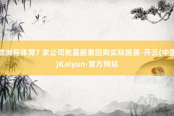 欧洲杯体育7 家公司败露股票回购实际施展-开云(中国)Kaiyun·官方网站
