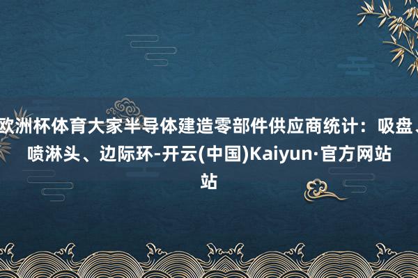 欧洲杯体育大家半导体建造零部件供应商统计：吸盘、喷淋头、边际环-开云(中国)Kaiyun·官方网站
