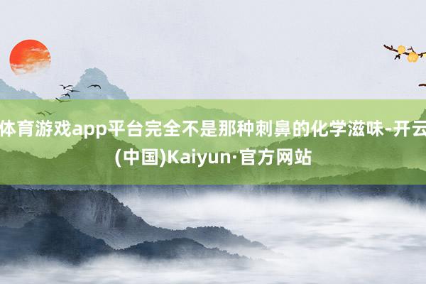 体育游戏app平台完全不是那种刺鼻的化学滋味-开云(中国)Kaiyun·官方网站