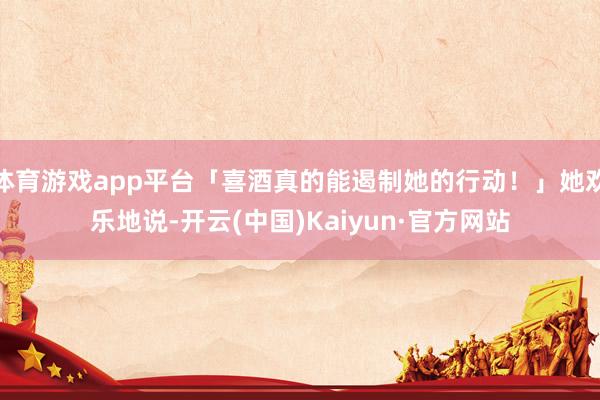 体育游戏app平台「喜酒真的能遏制她的行动！」她欢乐地说-开云(中国)Kaiyun·官方网站