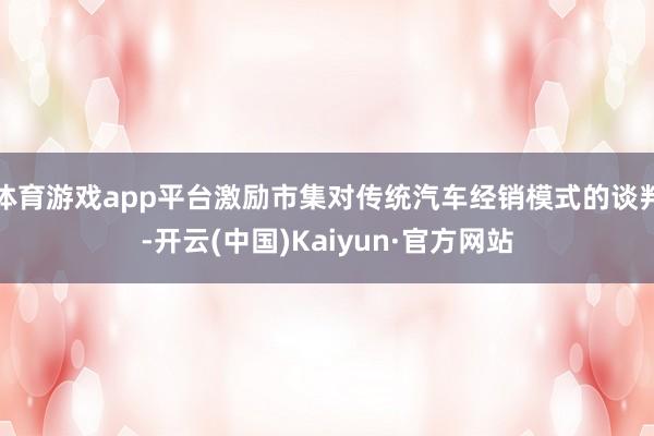 体育游戏app平台激励市集对传统汽车经销模式的谈判-开云(中国)Kaiyun·官方网站