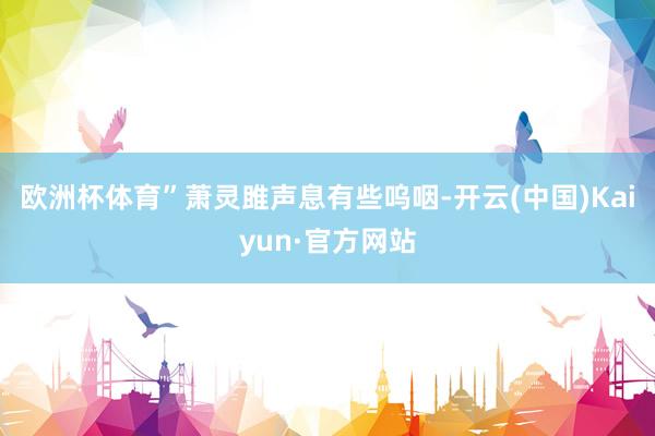 欧洲杯体育”萧灵雎声息有些呜咽-开云(中国)Kaiyun·官方网站