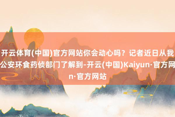 开云体育(中国)官方网站你会动心吗？记者近日从我市公安环食药侦部门了解到-开云(中国)Kaiyun·官方网站