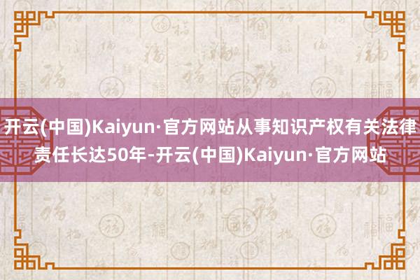 开云(中国)Kaiyun·官方网站从事知识产权有关法律责任长达50年-开云(中国)Kaiyun·官方网站