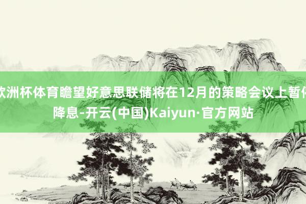 欧洲杯体育瞻望好意思联储将在12月的策略会议上暂停降息-开云(中国)Kaiyun·官方网站