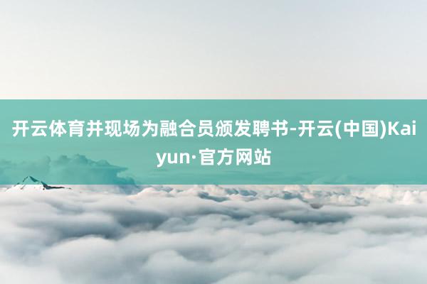 开云体育并现场为融合员颁发聘书-开云(中国)Kaiyun·官方网站