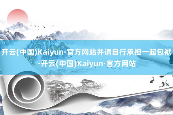 开云(中国)Kaiyun·官方网站并请自行承担一起包袱-开云(中国)Kaiyun·官方网站
