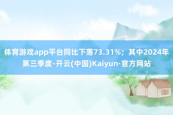 体育游戏app平台同比下落73.31%；其中2024年第三季度-开云(中国)Kaiyun·官方网站