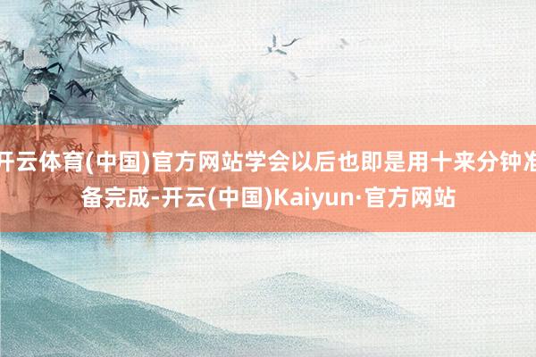 开云体育(中国)官方网站学会以后也即是用十来分钟准备完成-开云(中国)Kaiyun·官方网站