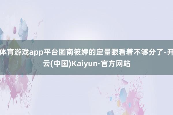 体育游戏app平台图南筱婷的定量眼看着不够分了-开云(中国)Kaiyun·官方网站