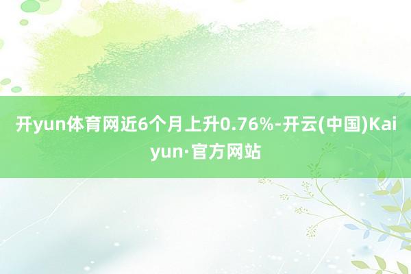 开yun体育网近6个月上升0.76%-开云(中国)Kaiyun·官方网站
