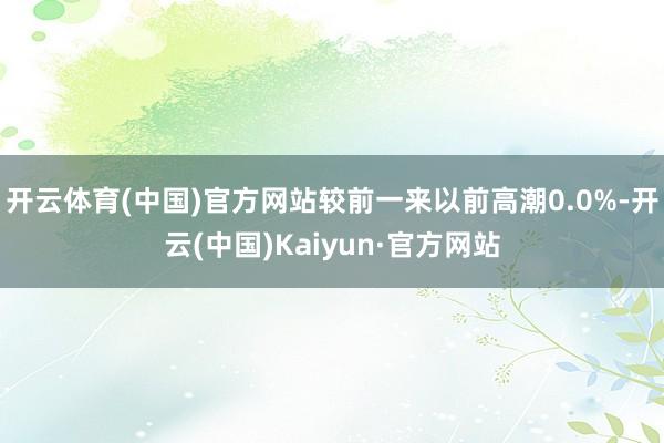 开云体育(中国)官方网站较前一来以前高潮0.0%-开云(中国)Kaiyun·官方网站