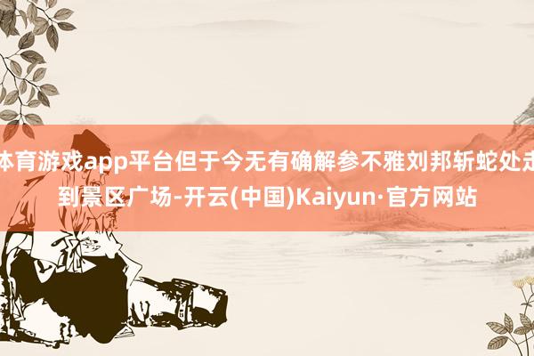 体育游戏app平台但于今无有确解参不雅刘邦斩蛇处走到景区广场-开云(中国)Kaiyun·官方网站