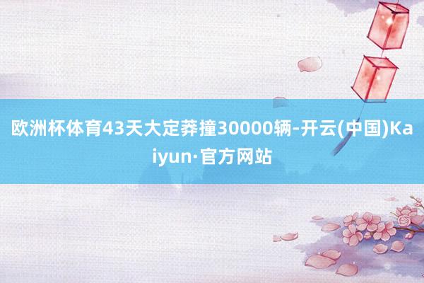欧洲杯体育43天大定莽撞30000辆-开云(中国)Kaiyun·官方网站