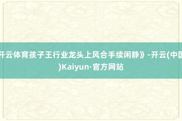 开云体育孩子王行业龙头上风合手续闲静》-开云(中国)Kaiyun·官方网站