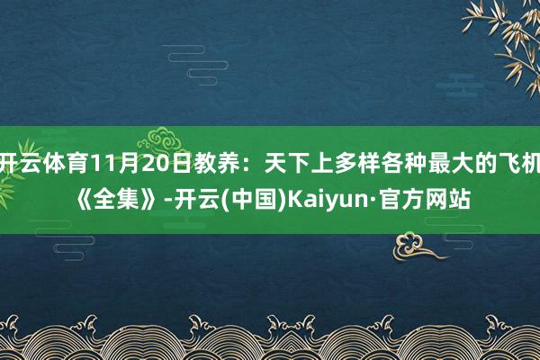 开云体育11月20日教养：天下上多样各种最大的飞机《全集》-开云(中国)Kaiyun·官方网站