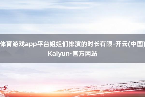 体育游戏app平台姐姐们排演的时长有限-开云(中国)Kaiyun·官方网站