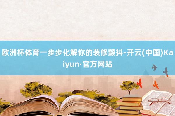 欧洲杯体育一步步化解你的装修颤抖-开云(中国)Kaiyun·官方网站