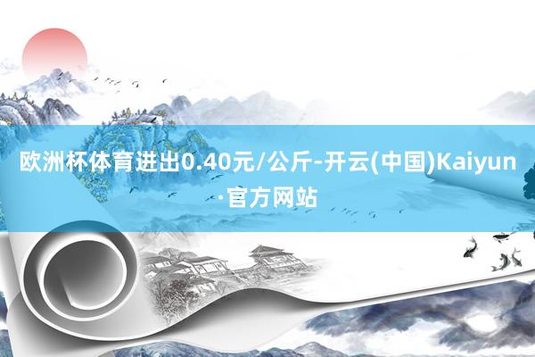 欧洲杯体育进出0.40元/公斤-开云(中国)Kaiyun·官方网站
