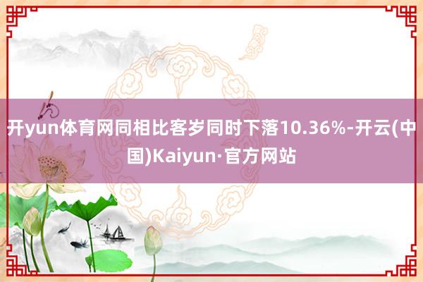开yun体育网同相比客岁同时下落10.36%-开云(中国)Kaiyun·官方网站