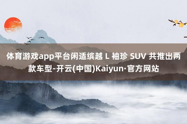 体育游戏app平台闲适缤越 L 袖珍 SUV 共推出两款车型-开云(中国)Kaiyun·官方网站