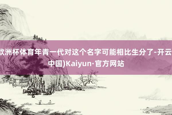欧洲杯体育年青一代对这个名字可能相比生分了-开云(中国)Kaiyun·官方网站